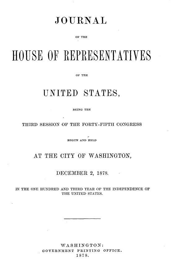 handle is hein.usccsset/usconset23669 and id is 1 raw text is: 



            JOURNAL


                  OF THE




HOUSE OF REPRESENTATIVES


                  OF THE



         UNITED STATES,


                 BEING THE


   THIRD SESSION OF THE FORTY-FIFTH CONGRESS


                BEGUN AND HELD



      AT THE  CITY OF WASHINGTON,



             DECEMBER 2, 1878.


 IN THE ONE HUNDRED AND THIRD YEAR OF THE INDEPENDENCE OF
              THE UNITED STATES.











              WASHINGTON:
         GOVERNMENT PRINTING OFFICE.
                  1878.



