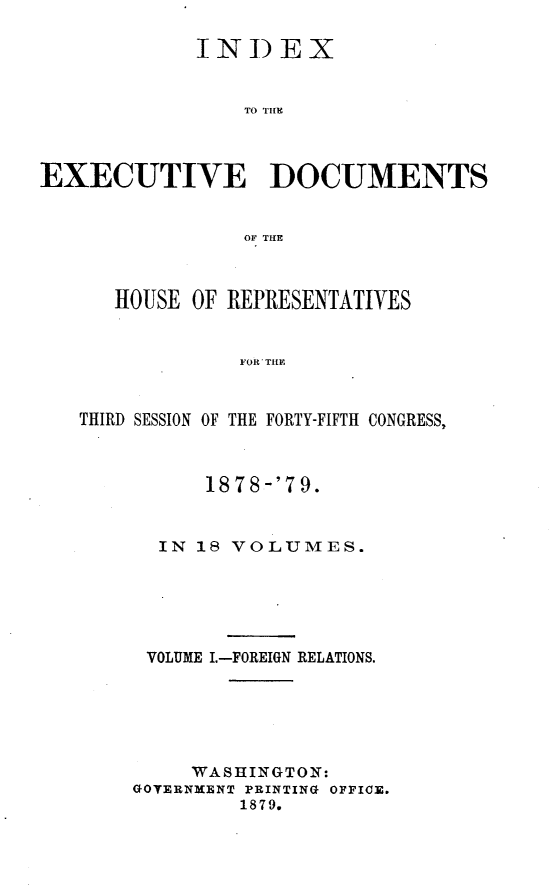 handle is hein.usccsset/usconset23670 and id is 1 raw text is: 

             INDEX


                 TO THIE



EXECUTIVE DOCUMENTS


                 OF THE



      HOUSE OF REPRESENTATIVES


                FOR THE



   THIRD SESSION OF THE FORTY-FIFTH CONGRESS,


      1878 -'79.


  IN 18 VOLUMES.






  VOLUME I.-FOREIGN RELATIONS.






     WASHINGTON:
GOTERNMENT PRINTING OFFICE.
         1879.


