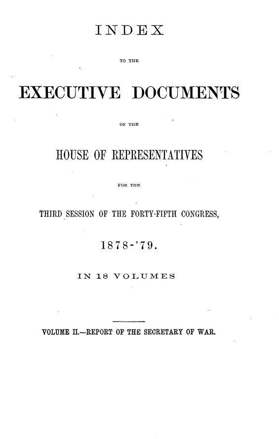 handle is hein.usccsset/usconset23671 and id is 1 raw text is: 

            INDEX


                TO TILE



EXECUTIVE DOCUMENTS


                OF T1lE



      HOUSE OF REPRESENTATIVES


                FOR THE


   THIRD SESSION OF THE FORTY-FIFTH CONGRESS,


    1878-'79.


IN 18 VOLUMES


VOLUME I.-REPORT OF THE SECRETARY OF WAR.


