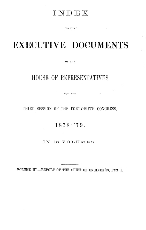 handle is hein.usccsset/usconset23672 and id is 1 raw text is: 

             INDEX






EXECUTIVE DOCUMENTS


                 Or THE


      HOUSE OF REPRESENTATIVES


                FOR THE


   THIRD SESSION OF THE FORTY-FIFTH CONGRESS,


    1 878-'79.


IN 18 vOLUMLIES.


VOLUME III.-REPORT OF THE CHIEF OF ENGINEERS, Part 1.


