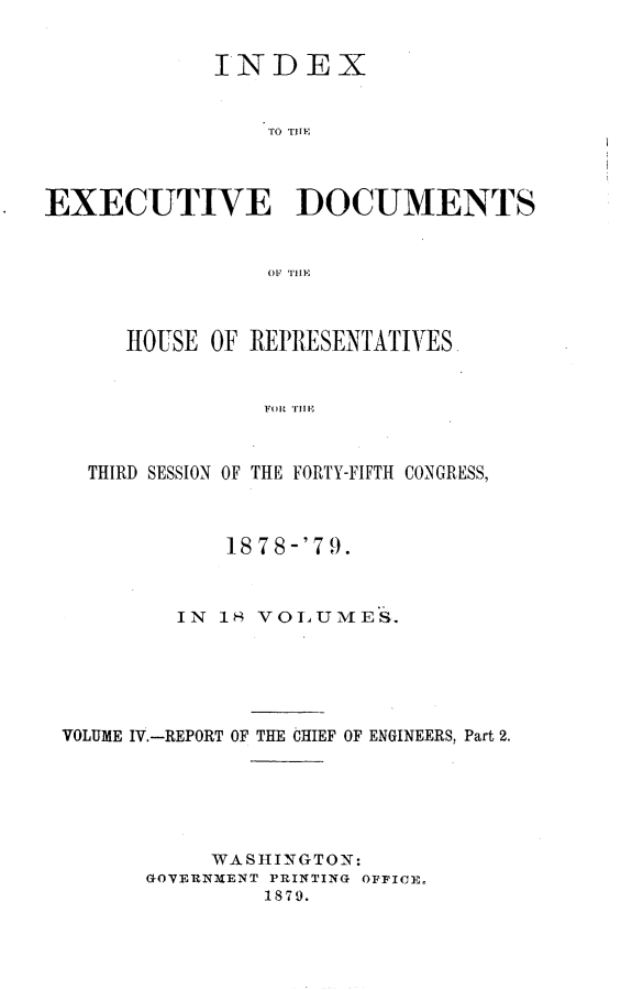handle is hein.usccsset/usconset23673 and id is 1 raw text is: 


             INDEX


                 TO THE1



EXECUTIVE DOCUMENTS







      HOUSE  OF REPRESENTATIVES.


                 FOR1 Tillm



   THIRD SESSION OF THE FORTY-FIFTH CONGRESS,



              1878-'7 9.



          IN 18 VOLUMES.






 VOLUME IV.-REPORT OF THE CHIEF OF ENGINEERS, Part 2.






             WASHINGTON:
        GOVERNMENT PRINTING OFFICE,
                 1879.


