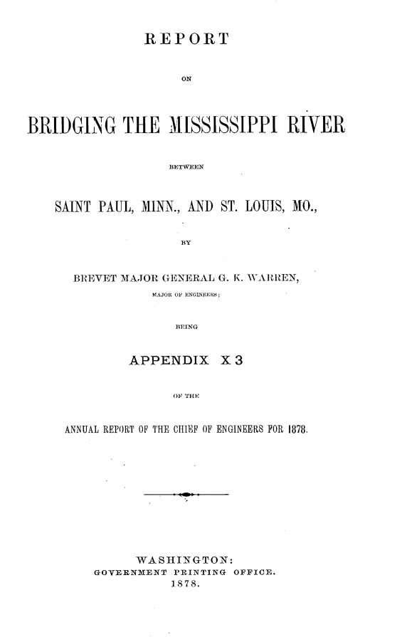 handle is hein.usccsset/usconset23674 and id is 1 raw text is: 


                REPORT


                     ON




BRIDGING THE MISSISSIPPI RIVER


                   BETWEEN



    SAINT PAUL, MINN., AND ST. LOUIS, MO.,


                     BY


      BREVET MAJOR GENERAL G. K. WAlRREN,
                 MAJOR OF ENGINEERB;


                    BEING


              APPENDIX X 3


                    OF TIlE


     ANNUAL REPORT OF THE CHIEF OF ENGINEERS FOR 1878.












               WASHINGTON:
         GOVERNMENT PRINTING OFFICE.
                    1878.


