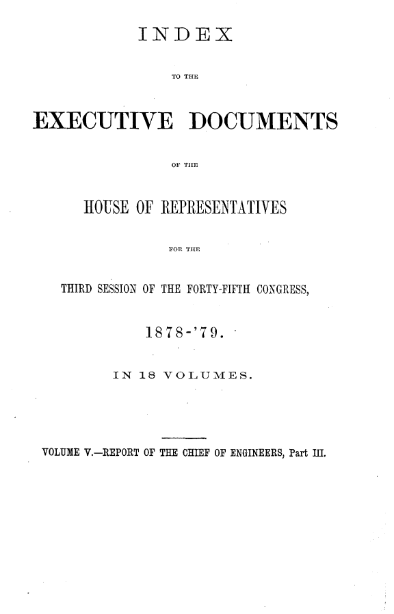 handle is hein.usccsset/usconset23675 and id is 1 raw text is: 

             INDEX


                TO THE



EXECUTIVE DOCUMENTS


                OF TILE


      HOUSE OF REPRESENTATIVES


                FOR THE


   THIRD SESSION OF THE FORTY-FIFTH CONGRESS,


             1878-'79.


          IN 18 VOLUMES.





 VOLUME V.-REPORT OF THE CHIEF OF ENGINEERS, Part IU.


