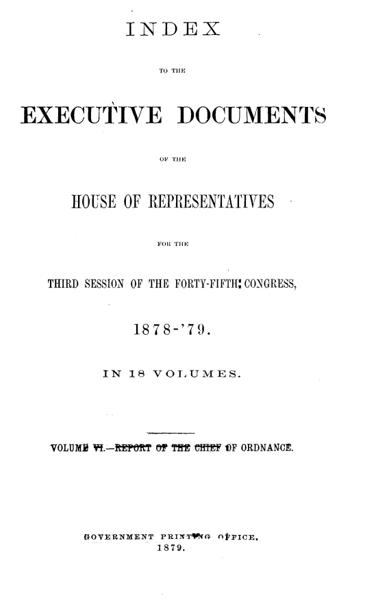 handle is hein.usccsset/usconset23676 and id is 1 raw text is: 
            INDEX






EXECUTIVE DOCUMENTS


                010til'



      HOUSE OF REPRESENTATIVES





   THIRD SESSION OF THE FORTY-FIFTH: CONGRESS,


          1878-'7 9.


      IN 18 VOLUMES.





VOLUME W.-REPORT Of TH2 CHEF OF ORDNANCE.






    GOVERNMENT PRINTcWr AIPrICE.
             1879.


