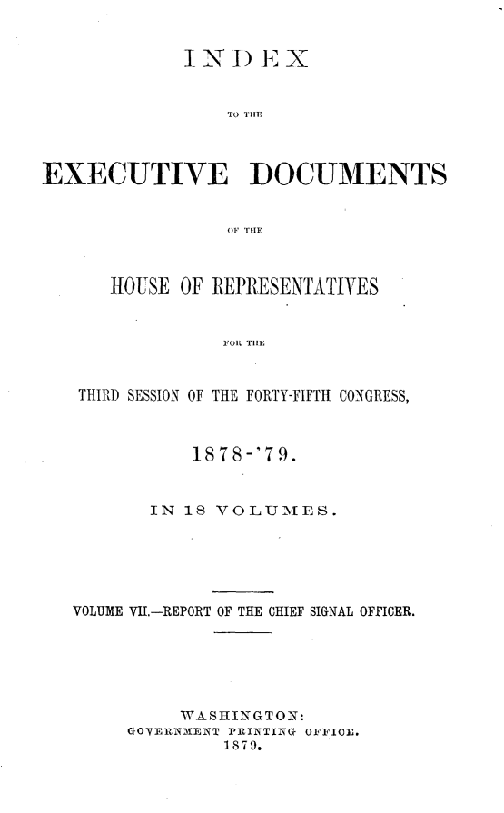 handle is hein.usccsset/usconset23677 and id is 1 raw text is: 


             INDE X


                 TO THEF




EXECUTIVE DOCUMENTS


                 OIF THE



      HOUSE  OF REPRESENTATIVES


                 FOR THE



   THIRD SESSION OF THE FORTY-FIFTH CONGRESS,



              1878-'79.



          IN 18 VOLUMES.






   VOLUME VII.-REPORT OF THE CHIEF SIGNAL OFFICER.






             WASHINGTON:
        GOVERNMENT PRINTING OFFICE.
                 1879.



