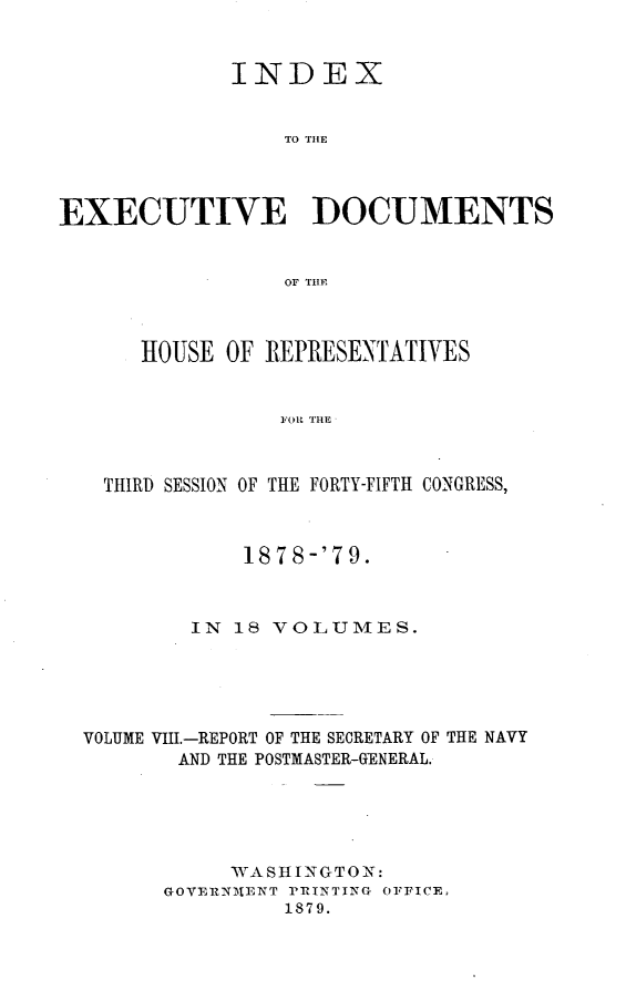 handle is hein.usccsset/usconset23678 and id is 1 raw text is: 


             INDEX


                  TO THLE




EXECUTIVE DOCUMENTS


                  OF THE



      HOUSE  OF REPRESENTATIVES


                 FOR THE



   THIRD SESSION OF THE FORTY-FIFTH CONGRESS,



              1878-'79.



          IN  18 VOLUMES.





  VOLUME VIII.-REPORT OF THE SECRETARY OF THE NAVY
         AND THE POSTMASTER-GENERAL.





             WASHIN GTON:
        GOVEIZNMtENT PRINTING OFFICE,
                  1879.


