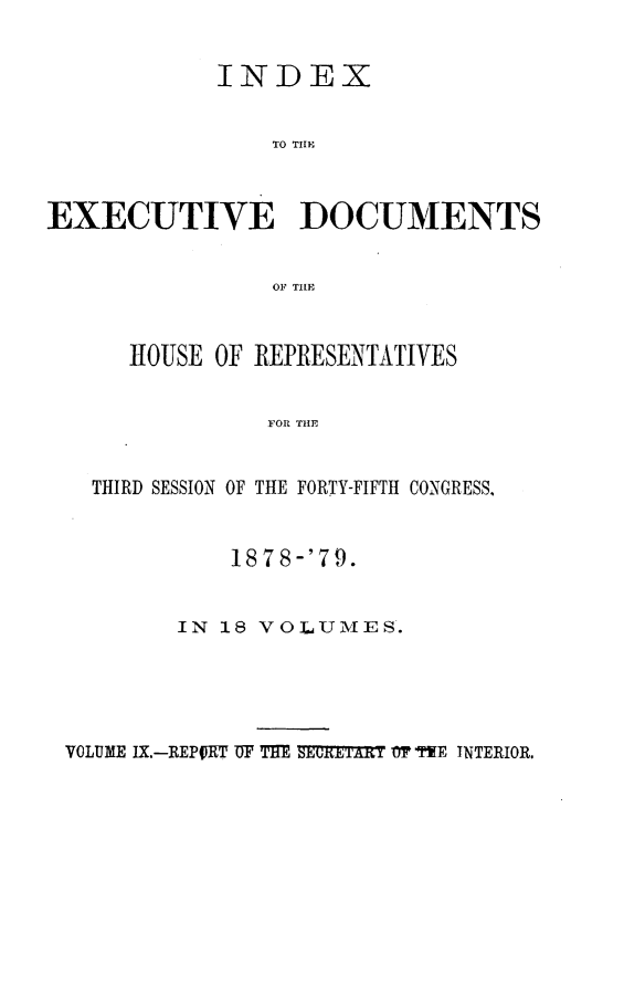 handle is hein.usccsset/usconset23679 and id is 1 raw text is: 


            INDEX


                TO THlE



EXECUTIVE DOCUMENTS


                OF TILE


      HOUSE OF REPRESENTATIVES


                FOR THE


   THIRD SESSION OF THE FORTY-FIFTH CONGRESS,


    1878-'79.


IN 18 VOLUMES.


VOLUME IX.-REPORT UF THE SECRETXRT 'T TYE INTERIOR.


