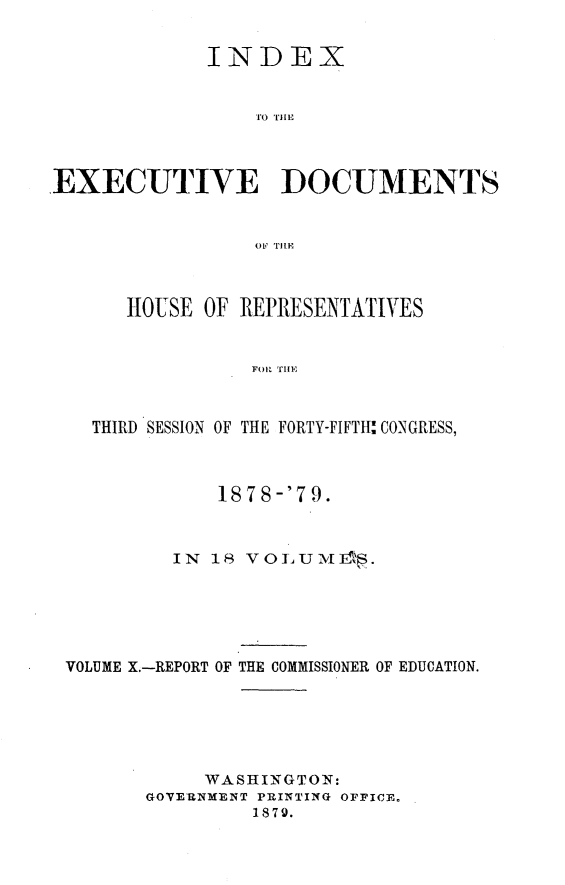 handle is hein.usccsset/usconset23680 and id is 1 raw text is: 

             INDEX






EXECUTIYE DOCUMENTS






      HOUSE OF REPRESENTATIVES





   THIRD SESSION OF THE FORTY-FIFTH: CONGRESS,



             1878-'79.


          IN 18 VOLUM  1*.





 VOLUME X.-REPORT OF THE COMMISSIONER OF EDUCATION.





            WASHINGTON:
        GOVERNMENT PRINTING OFFICE.
                1879.



