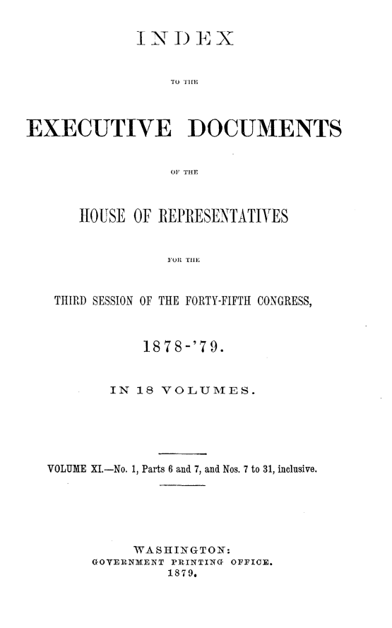 handle is hein.usccsset/usconset23681 and id is 1 raw text is: 





                  TO THfE



EXECUTIVE DOCUMENTS


                  OF THE



       HOUSE OF REPRESENTATJYES


                  FOR TIlE


    THIRD SESSION OF THE FORTY-FIFTH CONGRESS,



               1878 -'79.


           IN 18 VOLUMTES.






   VOLUME XI.-No. 1, Parts 6 and 7, and Nos. 7 to 31, inclusive.






             WAS]EINGTON:
        GOYVINMENT PRINTING OFFICE.
                  1879,


