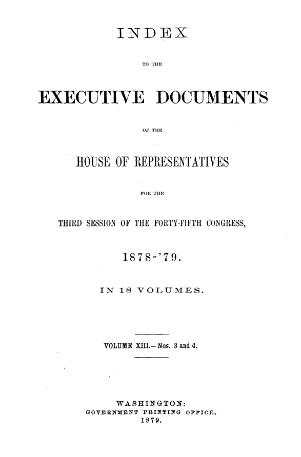 handle is hein.usccsset/usconset23682 and id is 1 raw text is: 


            INDEX


                TO Tim




EXECUTIVE DOCUMENTS


                OF THE



      HOUSE OF REPRESENTATIVES


                FOR THE



   THIRD SESSION OF THE FORTY-FIFTH CONGRESS,


      1878-'79.



  IN 18 VOLUMES.






  VOLUME XIII.--Nos. 3 and 4.






     WASHINGTON:
GOVERNMENT PRINTING OFFICE.
         1879.


