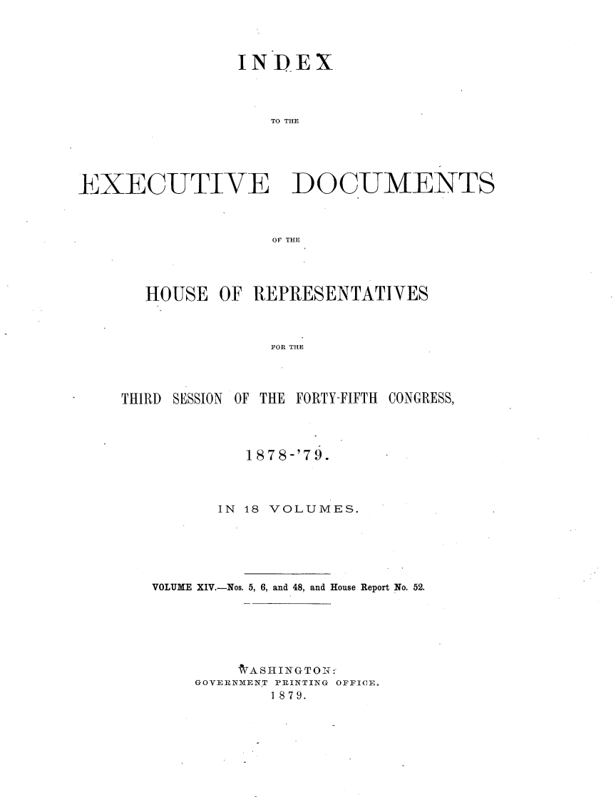 handle is hein.usccsset/usconset23683 and id is 1 raw text is: 



                INDEX



                   TO TDM




EXECUJTIVE DO CUMENTS



                   OF THE


HOUSE  OF REPRESENTATIVES



            FOR THE


THIRD SESSION OF THE FORTY-FIFTH


CONGRESS,


         1878-'79.



      IN 18 VOLUMES.





VOLUME XIV.-Nos. 5, 6, and 48, and House Report No. 52.





        tASHINGTOT:-
    GOVERNMENT PRINTING OFFICE.
            1 879.


