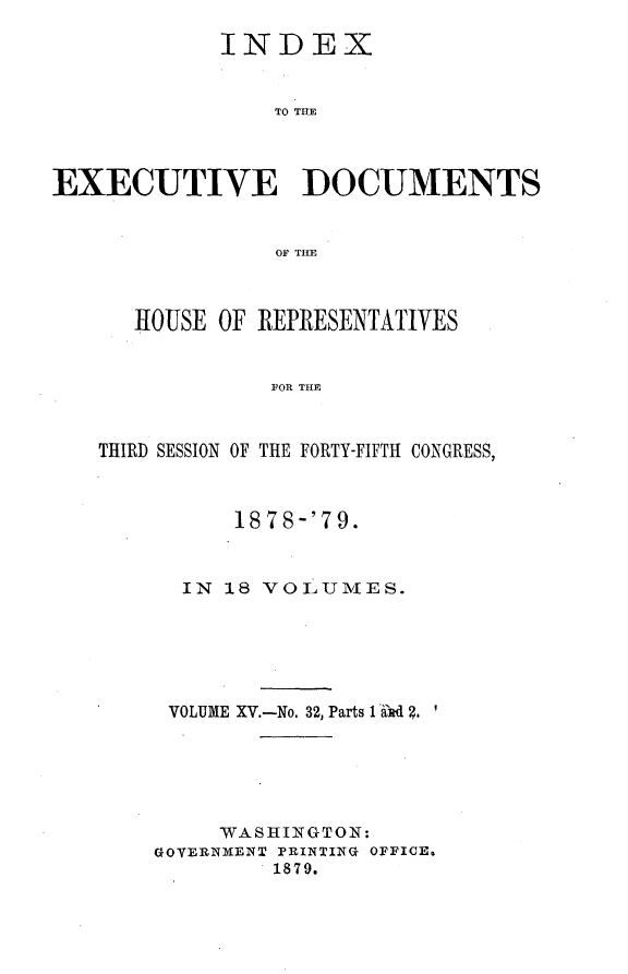 handle is hein.usccsset/usconset23684 and id is 1 raw text is: 

            INDEX


                TO THE



EXECUTIVE DOCUMENTS


                OF THE



      HOUSE OF REPRESENTATIVES


                FOR THE



   THIRD SESSION OF THE FORTY-FIFTH CONGRESS,


      1878-'79.



  IN 18 VOLUMES.






  VOLUME XV.-No. 32, Parts 1 Ad 2.






     WASHINGTON:
GOVERNMENT PRINTING OFFICE,
         1879.


