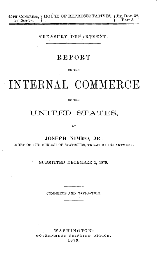 handle is hein.usccsset/usconset23685 and id is 1 raw text is: 


45TH CONGRESS, HOUSE OF REPRESENTATIVES. Ex. Doc. 32,
  3d &ssion. .                   Part 3.



         TREASURY DEPARTMENT.




              REPORT

                  ON THE



INTERNAL COMMERCE


                  OF THE


      UNITED STATES,


                   BY


           JOSEPH NIMMO, JR.,
  CHIEF OF THE BUREAU OF STATISTICS, TREASURY DEPARTMENT.


SUBMITTED DECEMBER 1, 1879.






   COMMERCE AND NAVIGATION.








     WASHINGTON:
GOVERNMENT PRINTING OFFICE.
         1879.


