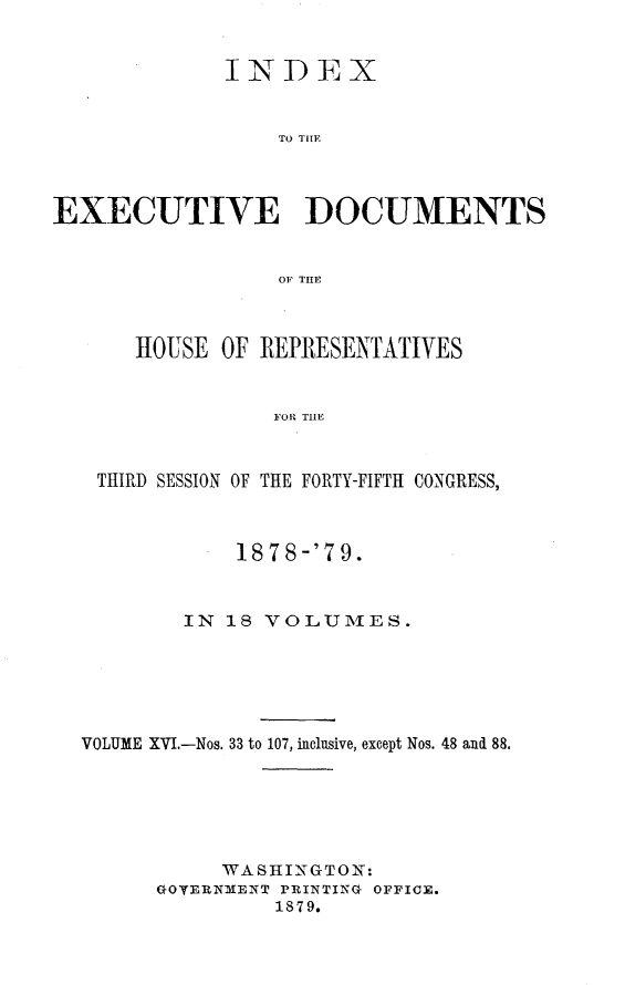 handle is hein.usccsset/usconset23686 and id is 1 raw text is: 


             INDEX


                  TO TILE



EXECUTIVE DOCUMENTS


                  01F THE



      HOUSE  OF REPRESENTATIVES


                 FOR THE



   THIRD SESSION OF THE FORTY-FIFTH CONGRESS,



              1878-'79.


          IN  18 VOLUMES.






  VOLUME XVI.-Nos. 33 to 107, inclusive, except Nos. 48 and 88.






             WASHINTGTON:
        GOVERNMENT PRINTING OFFICE.
                 1879.


