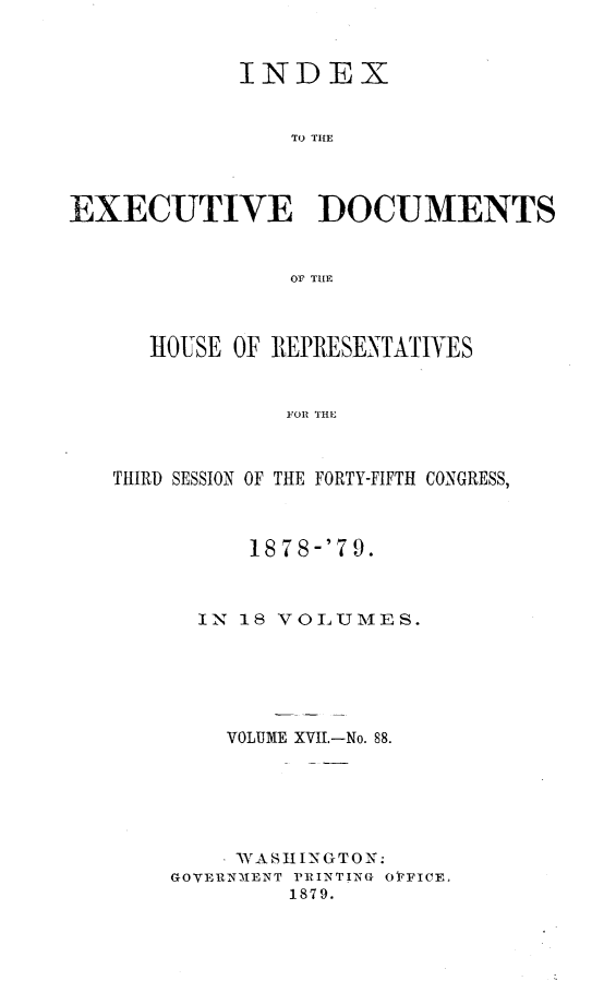 handle is hein.usccsset/usconset23687 and id is 1 raw text is: 


            INDEX


                To THE




EXECUTIVE DOCUMENTS


                Or THE



      HOUSE OF REPRESENTATIVES


                FOR THE



   THIRD SESSION OF THE FORTY-FIFTH CONGRESS,


      18 78-'7 9.



  IN 18 VOLUMES.






    VOLUME XVII.-No. 88.






    WASHINGTON:
GOVERNMIENT PRINTING OFFICE,
         1879.


