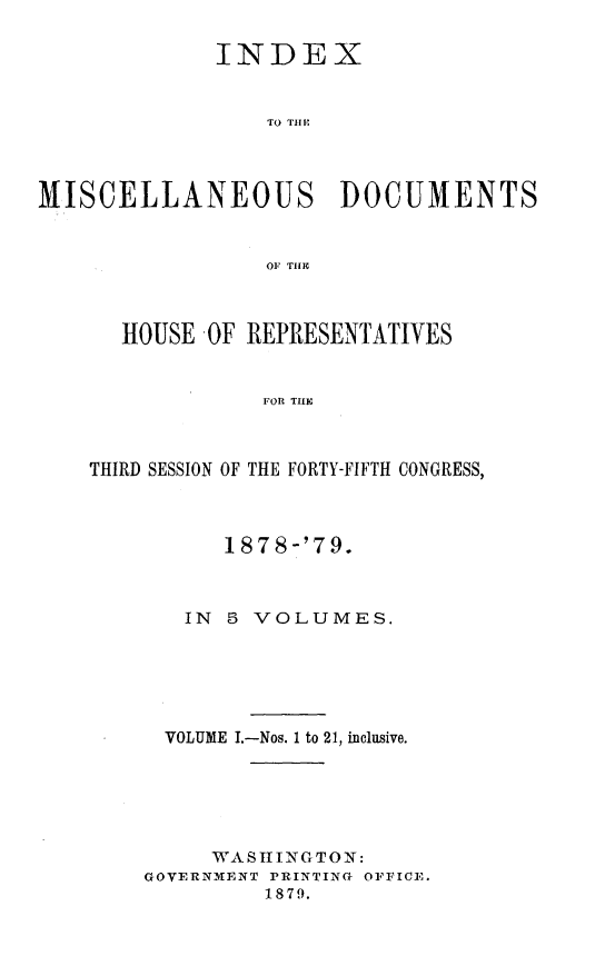 handle is hein.usccsset/usconset23689 and id is 1 raw text is: 

            INDEX


                TO T DI OE



MISCELLANEOUS DOCUMENTS


                OF THER


  HOUSE OF REPRESENTATIVES


            FOR TIF



THIRD SESSION OF THE FORTY-FIFTH CONGRESS,


      187 8-'79.



   IN 5 VOLUMES.





 VOLUME I.-Nos. 1 to 21, inclusive.





     WASHINGTON:
GOVERNMENT PRINTING OFFICE.
        1879.


