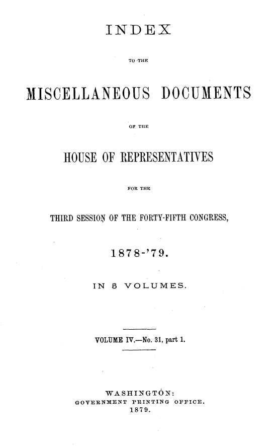 handle is hein.usccsset/usconset23690 and id is 1 raw text is: 


             INDEX


                 TO THE




MISCELLANEOUS DOCUMENTS


                 OF TRlE


  HOUSE  OF REPRESENTATIVES


             FOR THE



THIRD SESSION OF THE FORTY-FIFTH CONGRESS,


      1878-'79.



   IN 5 VOLUMES.






   VOLUME IV.-No. 31, part 1.






     WASHINGTON:
GOVERNMENT PRINTING OFFICE.
         1879.


