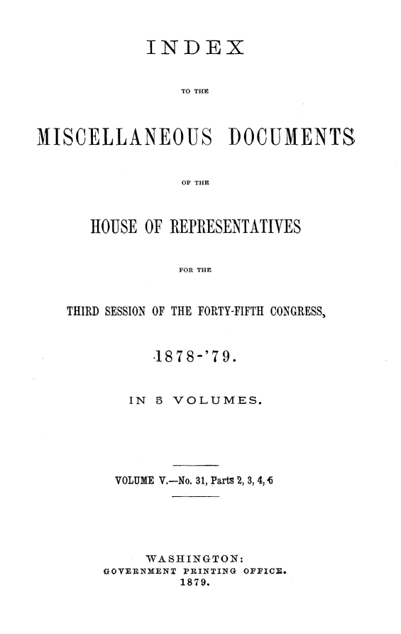 handle is hein.usccsset/usconset23692 and id is 1 raw text is: 


             INDEX


                 TO TIM



MISCELLANEOUS DOCUMENTS


                 OF THE



      HOUSE OF REPRESENTATIVES


                FOR THE



   THIRD SESSION OF THE FORTY-FIFTH CONGRESS,


      .1878-'79.



   IN 8 VOLUMES.






 VOLUME V.-No. 31, Parts 2, 3, 4, 4






     WASHINGTON:
GOVERNMENT PRINTING OFFICE.
         1879.


