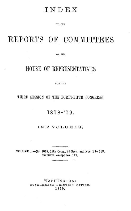 handle is hein.usccsset/usconset23693 and id is 1 raw text is: 

              INDEX


                  TO THE



REPORTS OF COMMITTEES


                  OF THE



       HOUSE OF  REPRESENTATIVES


                  FOR THE



   THIRD SESSION OF THE FORTY-FIFTH CONGRESS,



               1878-'79.


           IN  2 VOLUMES.





   VOLUME I.-No. 1018, 45th Cong., 2d Sess., and Nos. 1 to 168,
             inclusive, except No. 119.






             WASHINGTON:
        GOVERNMENT PRINTING OFFICE.
                  1879.


