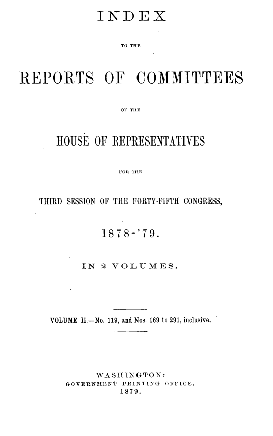 handle is hein.usccsset/usconset23694 and id is 1 raw text is: 
             INDEX


                 TO THE



REPORTS OF COMMITTEES


                 Ole TILE



      HOUSE  OF REPRESENTATIVES






   THIRD SESSION OF THE FORTY-FIFTH CONGRESS,


         1878-'79.



     IN  Q VOLUMES.






VOLUME II.-No. 119, and Nos. 169 to 291, inclusive.






        WASHINGTON:
   GOVERNMENT PRINTING OFFICE,
            1879.


