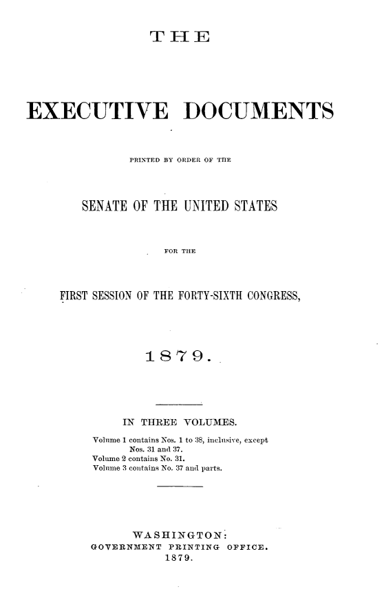 handle is hein.usccsset/usconset23695 and id is 1 raw text is: 


                   T   I E







EXECUTIVE DOCUMENTS



                PRINTED BY ORDER OF THE




        SENATE  OF THE  UNITED  STATES



                     FOR THE




     FIRST SESSION OF THE FORTY-SIXTH CONGRESS,


        1S79.





     IN THREE VOLUMES.

VolIme 1 contains Nos. 1 to 38, inclmsive, except
      Nos. 31 and 37.
Volume 2 contains No. 31.
Volume 3 contains No. 37 and parts.






      WASHINGTON:
GOVERNMENT  PRINTING OFFICE.
           1879.


