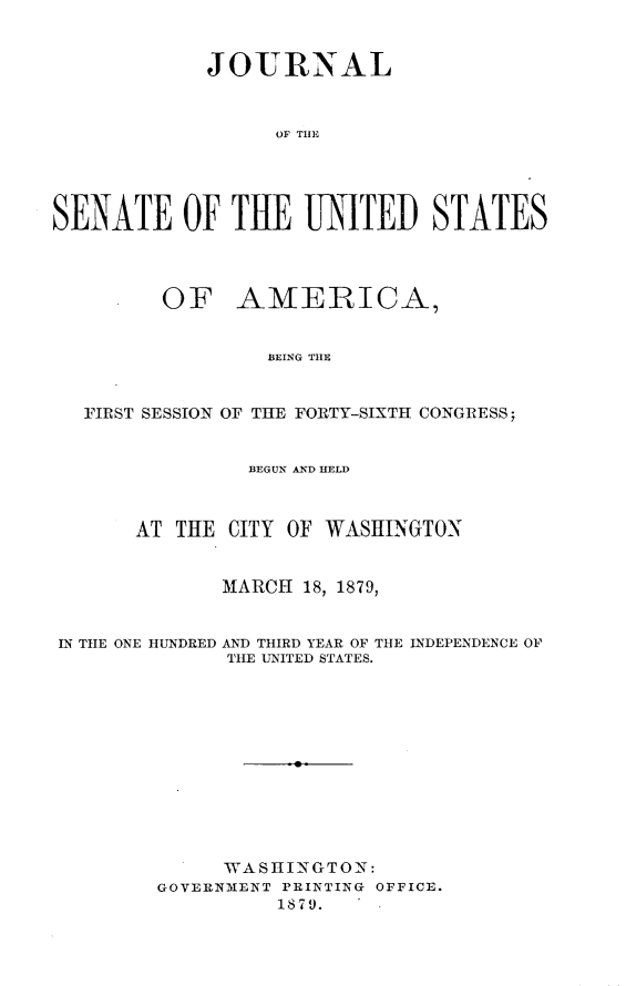handle is hein.usccsset/usconset23696 and id is 1 raw text is: 



            JOURNAL



                  OF THE





SENATE OF THE UNITED STATES




         OF AMERICA,


                 BEING THE



   FIRST SESSION OF THE FORTY-SIXTH CONGRESS;


                BEGUN AND HELD



       AT THE CITY OF WASHINGTON


              MARCH 18, 1879,


IN THE ONE HUNDRED AND THIRD YEAR OF THE INDEPENDENCE OF
              THE UNITED STATES.






                    a






              WASHINGTON:
        GOVERNMENT PRINTING OFFICE.
                  1879.   .


