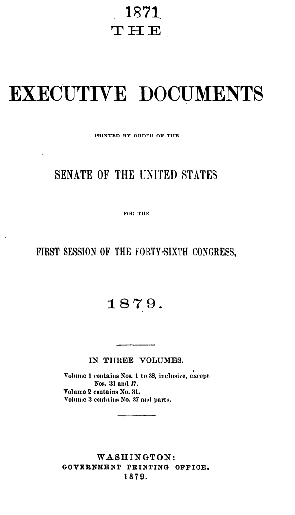 handle is hein.usccsset/usconset23697 and id is 1 raw text is:                      1871,

                  THE






EXECUTIVE DOCUMENTS



               PRINTED BY OiDE  Op TiE



        SENATE  OF THE UNITED  STATES







     FIRST SESSION OF THE FORTY-SIXTH CONGRESS,


        18  79.





     IN THREE VOLUMES.
Volume 1 contains NoH. 1 to 8, inclusive, except
      Nos. 31 and 37.
Volume 2 containm No. 31.
Volume :3 contains No. :17 and parts.





      WASHINGTON:
GOVERNMENT PRINTING OFFICE.
           1879.


