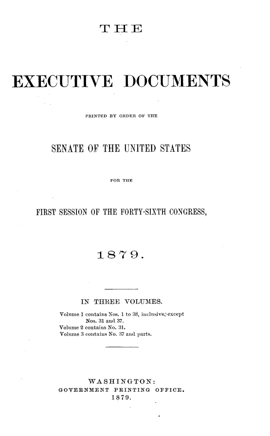 handle is hein.usccsset/usconset23698 and id is 1 raw text is: 


                  TEE







EXECUTIVE DOCUMENTS



               PRINTED BY ORDER OF THE




        SENATE  OF THE  UNITED STATES



                     FOR THE




     FIRST SESSION OF THE FORTY-SIXTH CONGRESS,


        1879.





     IN THREE VOLUMES.

Volume 1 contains Nos. 1 to 38, inclnsive;,except
      Nos. 31 and 37.
Volume 2 contains No. 31.
Volume 3 contains No. 37 and parts.






      WASHINGTON:
GOVERNMENT  PRINTING OFFICE.
           1879.


