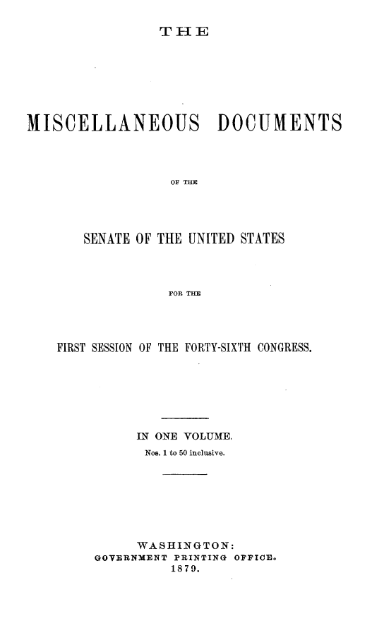 handle is hein.usccsset/usconset23699 and id is 1 raw text is: 

THE


MISCELLANEOUS DOCUMENTS




                  OF THE





       SENATE OF THE UNITED STATES




                  FOR THE


FIRST SESSION OF THE FORTY-SIXTH CONGRESS.







          IN ONE VOLUME,
          Nos. 1 to 50 inclusive.








          WASHINGTON:
     GOVERNMENT PRINTING OFFICE.
               1879.


