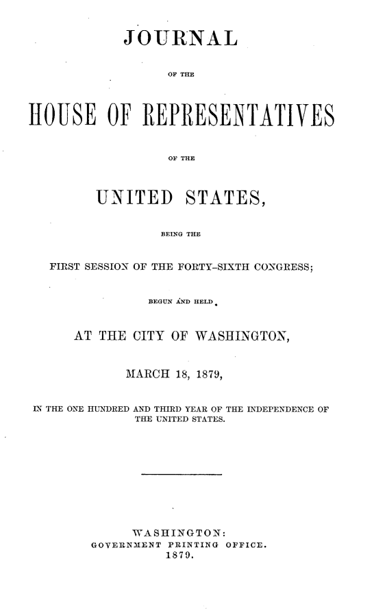 handle is hein.usccsset/usconset23700 and id is 1 raw text is: 


            JOURNAL


                  OF THE




HOUSE OF REPRESENTATIVES


                  OF THE



         UNITED STATES,


                 BEING THE


   FIRST SESSION OF THE FORTY-SIXTH CONGRESS;


                BEGUN AND HELD.


      AT THE  CITY OF WASHINGTON,



             MARCH 18, 1879,


 IN THE ONE HUNDRED AND THIRD YEAR OF THE INDEPENDENCE OF
              THE UNITED STATES.










              WASHINGTON:
        GOVERNMENT PRINTING OFFICE.
                  1879.



