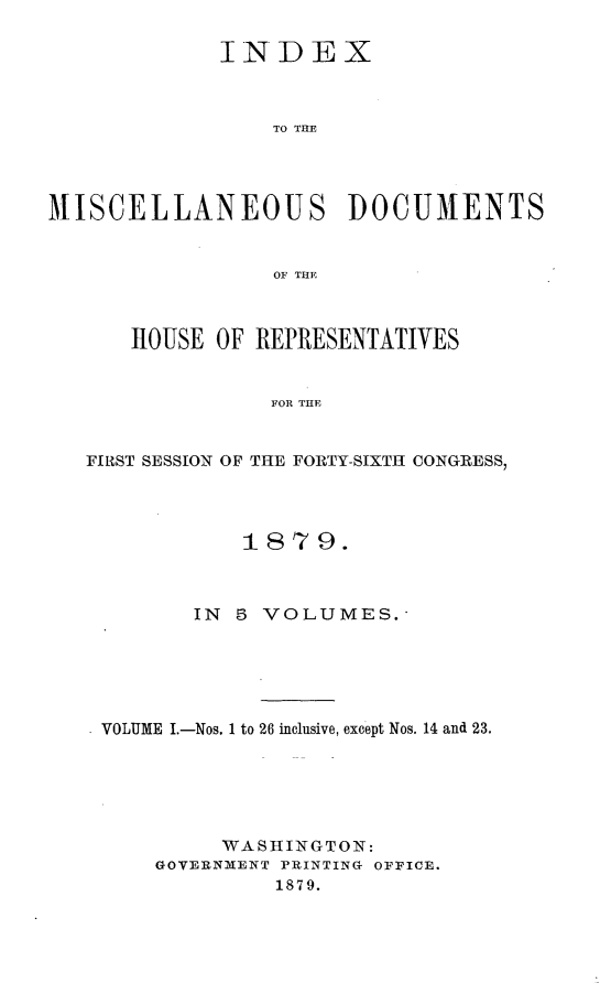 handle is hein.usccsset/usconset23702 and id is 1 raw text is: 

             INDEX



                 TO THE




MISCELLANEOUS DOCUMENTS


                 OF THEF



      HOUSE  OF REPRESENTATIVES


                 FOR THE


   FIRST SESSION OF THE FORTY-SIXTH CONGRESS,


           1879.



       IN 5 VOLUMES.





VOLUME I.-Nos. 1 to 26 inclusive, except Nos. 14 and 23.






         WASHINGTON:
    GOVERNMENT PRINTING OFFICE.
             1879.


