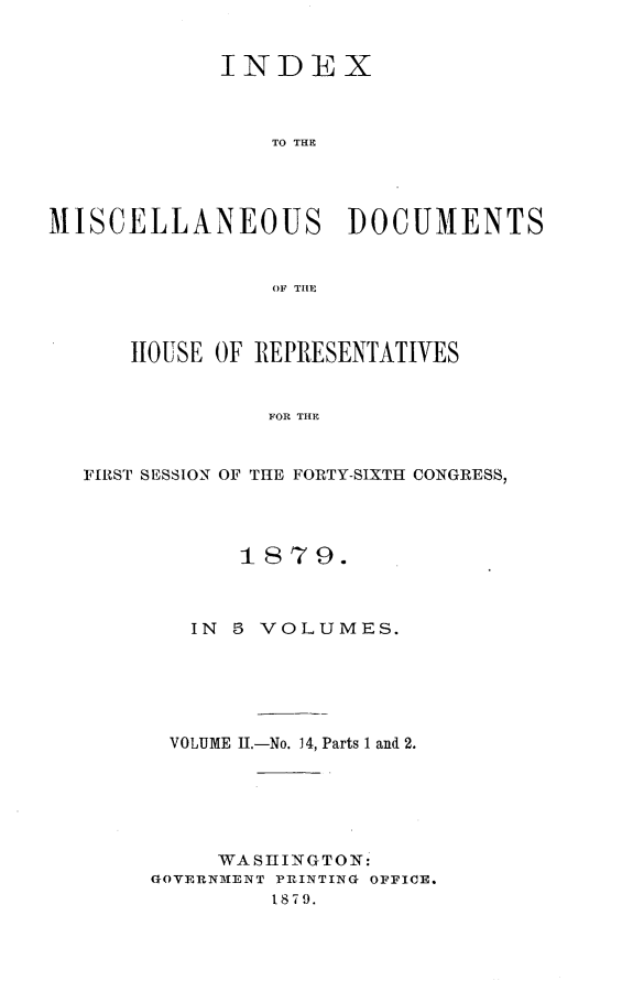handle is hein.usccsset/usconset23703 and id is 1 raw text is: 


             INDEX



                 TO THE




MISCELLANEOUS DOCUMENTS


                 OF THlE



      HOUSE OF REPRESENTATIVES


                FOR THE


   FIRSTr SESSION OF THE FORTY-SIXTH CONGRESS,


       187  9.



   IN 5 VOLUMES.






 VOLUME II.-No. 14, Parts 1 and 2.






     WASHINGTON:
GOVERNMENT PRINTING OFFICE.
         1879.


