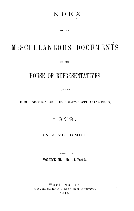 handle is hein.usccsset/usconset23704 and id is 1 raw text is: 


            INDEX



                TO TILE




MISCELLANEOUS DOCUMENTS


                OF THIE



      HOUSE OF REPRESENTATIVES


                FOR THE


   FIRST SESSION OF THE FORTY-SIXTH CONGRESS,


      1879.



   IN 5 VOLUMES.






   VOLUME II. -No. 14. Part 3.






     WASHINGTON:
GOVERNMENT PRINTING OFFICE.
         1879.


