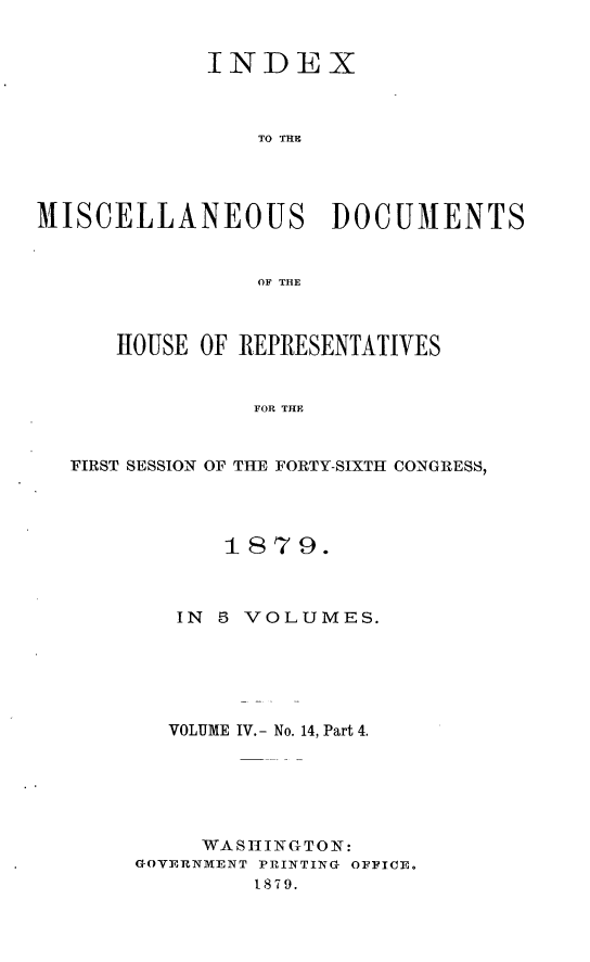handle is hein.usccsset/usconset23705 and id is 1 raw text is: 


             INDEX



                TO TIM




MISCELLANEOUS DOCUMENTS


                OF THE



      HOUSE OF REPRESENTATIVES


                FOR THE


  FIRST SESSION OF THE FORTY-SIXTH CONGRESS,


       187  9.



   IN 5 VOLUMES.






   VOLUME IV. - No. 14, Part 4.






     WASHINGTON:
GOVERNMENT PRINTING OFFICE.
         1879.


