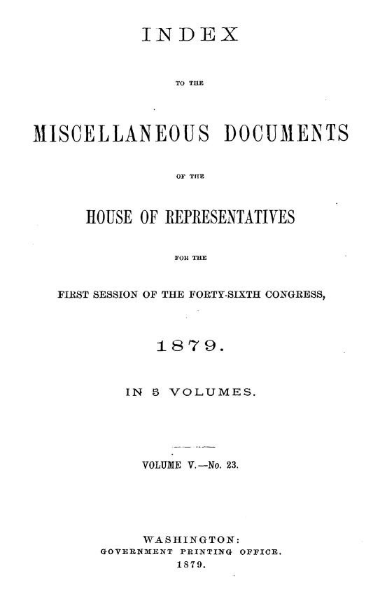 handle is hein.usccsset/usconset23706 and id is 1 raw text is: 

            INDEX



                TO THE




MISCELLANEOUS DOCUMENTS


                OF THEB



      HOUSE OF REPRESENTATIVES


                FOR THE


   FIRST SESSION OF THE FORTY-SIXTH CONGRESS,


      1879.



   IN 5 VOLUMES.






     VOLUME V.-No. 23.






     WASHINGTON:
GOVERNMENT PRINTING OFFICE.
         1879.


