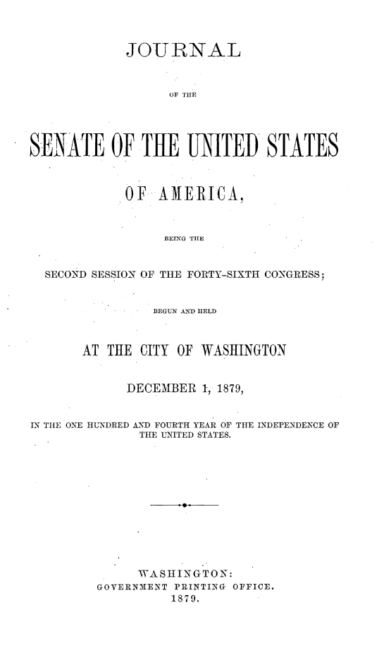 handle is hein.usccsset/usconset23707 and id is 1 raw text is: 



             JOURNAL



                   OF THE




SENATE OF TUE UNITED STATES



             OF  AMERICA,



                  BEING THE


  SECOND SESSION OF THE FORTY-SIXTH CONGRESS;


                 BEGUN AN1D HELD



       AT THE  CITY OF WASHINGTON


             DECEMBER  1, 1879,


IN THE ONE HUNDRED AND FOURTH YEAR OF THE INDEPENDENCE OF
               THE UNITED STATES.












               WASHINGTON:
         GOVERNMENT PRINTING OFFICE.
                   1879.


