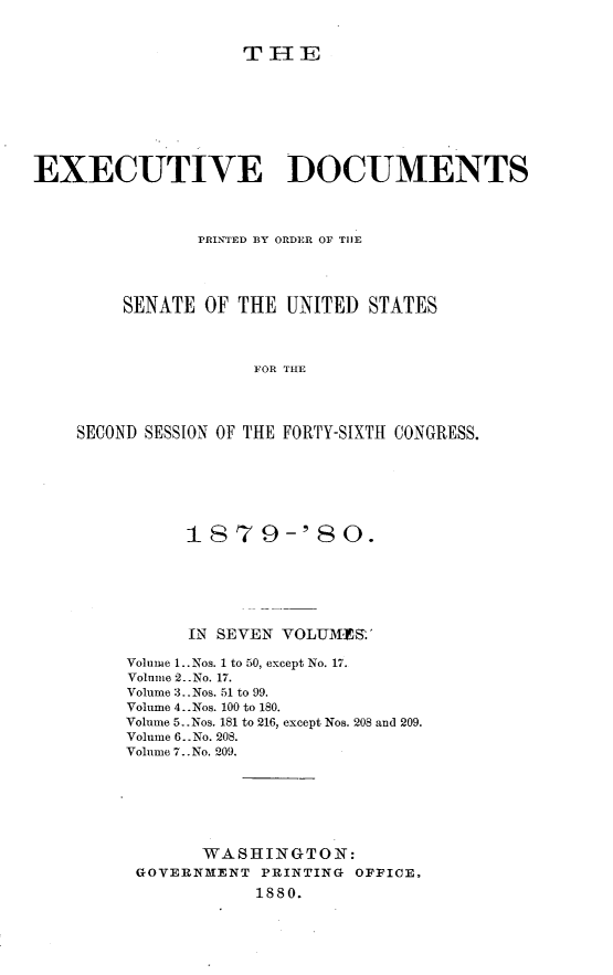 handle is hein.usccsset/usconset23708 and id is 1 raw text is: 


THE


EXECUTIVE DOCUMENTS



               PRINTED BY ORDER OF THE




        SENATE  OF THE UNITED  STATES



                    FOR THE




    SECOND SESSION OF THE FORTY-SIXTH CONGRESS.


      1879-'80.






      IN SEVEN VOLUMES.

Volume 1.. Nos. 1 to 50, except No. 17.
Voline 2 .No. 17.
Volume 3..Nos. 51 to 99.
Volume 4..Nos. 100 to 180.
Volume 5..Nos. 181 to 216, except Nos. 208 and 209.
Volume 6..No. 208.
Volume 7..No. 209.







       WASHINGTON:
 GOVERNMENT  PRINTING OFFICE.
            1880.


