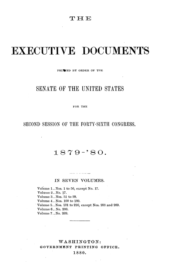 handle is hein.usccsset/usconset23710 and id is 1 raw text is: 



                   TIE








EXECUTIVE DOCUMENTS



               PRIWED BY ORDER OF THE




        SENATE  OF THE UNITED  STATES



                    FOR THE




    SECOND SESSION OF THE FORTY-SIXTH CONGRESS.


      1879-'80.






      IN SEVEN VOLUMES.

Volume 1..Nos. 1 to 50, except No. 17.
Volume 2..No. 17.
Volume 3. Nos. 51 to 99.
Volume 4..Nos. 100 to 180.
Volume 5 .Nos. 181 to 216, except Nos. 208 and 209.
Volume 6. No. 208.
Volume 7..No. 209.







       WASHINGTON:
 GOVERNMENT  PRINTING OFFICE.
            1880.


