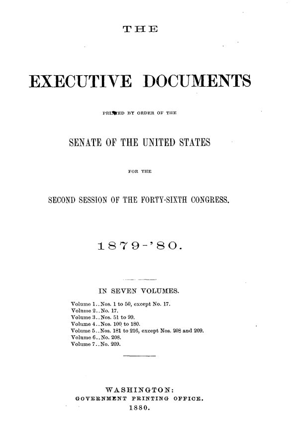 handle is hein.usccsset/usconset23711 and id is 1 raw text is: 



                   TIE








EXECUTIVE DOCUMENTS



               PRL*ED BY ORDER OF THE




        SENATE  OF THE UNITED  STATES



                    FOR THE




    SECOND SESSION OF THE FORTY-SIXTH CONGRESS.


      1879-' 80.






      IN SEVEN VOLUMES.

Volume 1..Nos. 1 to 50, except No. 17.
Volume 2. .No. 17.
Volume 3.. Nos. 51 to 99.
Volume 4..Nos. 100 to 180.
Volnme 5. Nos. 181 to 216, except Nos. 208 and 209.
Volume 6.. No. 208.
Volume 7..No. 209.







       WASHINGTON:
 GOVERNMENT  PRINTING OPPICE.
            1880.


