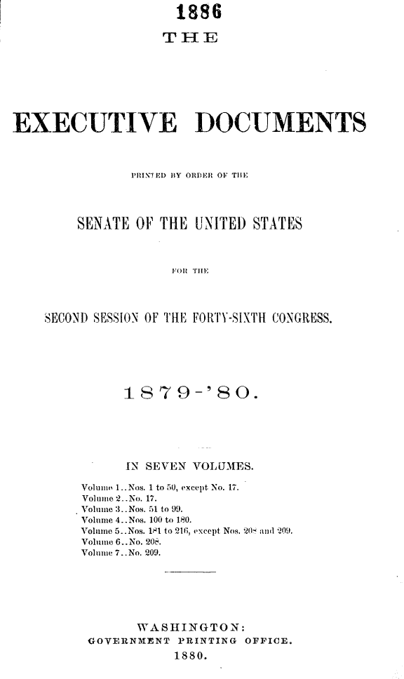 handle is hein.usccsset/usconset23712 and id is 1 raw text is: 
                     1886

                   THE








EXECUTIVE DOCUMENTS




               PRINT ED BY ORDER OF THE




        SENATE  OF THE  UNITED STATES




                    FO THE




    SECOND SESSION OF THLE FOR1T-SIXTH CONGRESS.


      1879-'80.






      IN SEVEN VOLUMES.

Volume 1.. Nos. 1 to 50, except No. 17.
Volume 2.No. 17.
Volume 3..Nos. 51 to 99.
Volume 4.. Nos. 100 to 180.
Volume 5..Nos. 181 to 216, except Nos. 20 and 209.
Volume 6..No. 208.
Volume 7..No. 209.







       WASHINGTON:
 GOVERNMENT  PRINTING OFFICE.
            1880.


