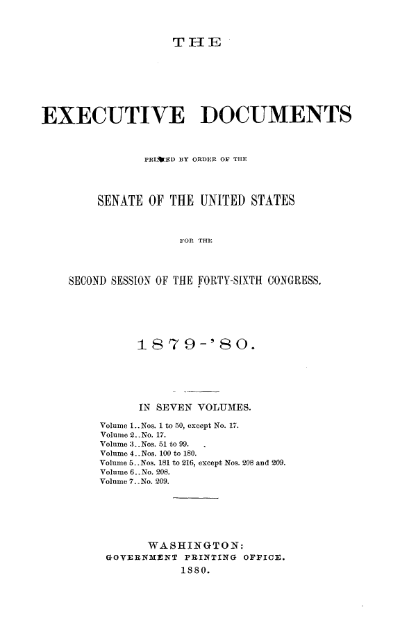 handle is hein.usccsset/usconset23713 and id is 1 raw text is: 



T IH E


EXECUTIVE DOCUMENTS



               PRL ED BY ORDER OF THE




        SENATE  OF THE  UNITED  STATES



                     FOR THE




    SECOND SESSION OF THE FORTY-SIXTH CONGRESS.


      1879-' 80.






      IN SEVEN VOLUMES.

Volume 1.. Nos. 1 to 50, except No. 17.
Volume 2. .No. 17.
Volume 3. Nos. 51 to 99.
Volume 4..Nos. 100 to 180.
Volume 5.. Nos. 181 to 216, except Nos. 208 and 209.
Volume 6..No. 208.
Volume 7.. No. 209.






       WASHINGTON:
 GOVERNMENT  PRINTING OFFICE.
            1880.


