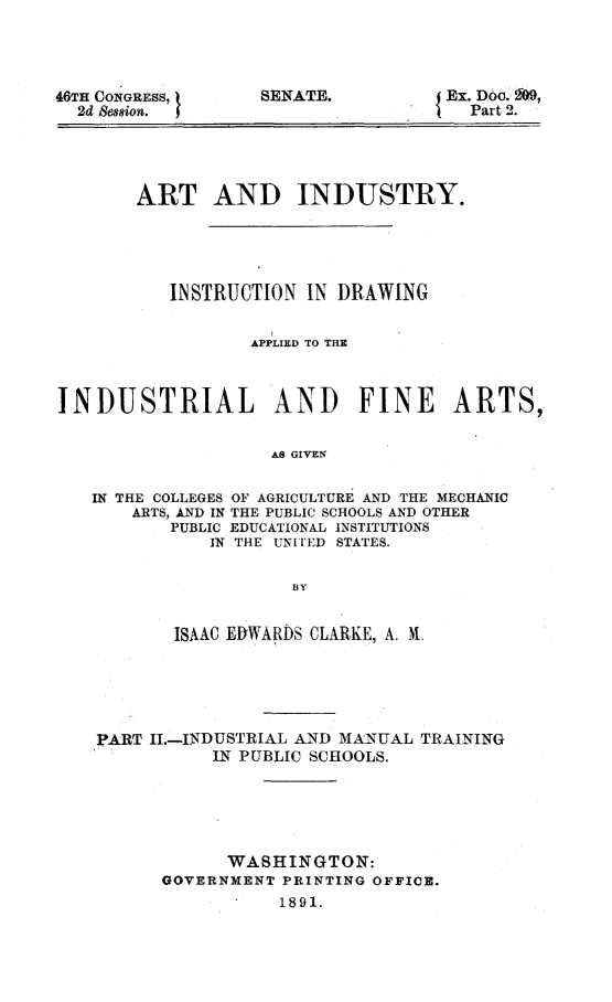 handle is hein.usccsset/usconset23714 and id is 1 raw text is: 




46TH CONGRESS, I
  2d Besion. I


SENATE.


J Ex. Doo.400,
   Part 2.


       ART AND INDUSTRY.





          INSTRUCTION  IN DRAWING


                  APPLIED TO THE



INDUSTRIAL AND FINE ARTS,


                    As GIVEN


   IN THE COLLEGES OF AGRICULTURE AND THE MECHANIC
       ARTS, AND IN THE PUBLIC SCHOOLS AND OTHER
          PUBLIC EDUCATIONAL INSTITUTIONS
              IN THE UNITED STATES.

                      BY


           ISAAC EDWARDS CLARKE, A. M.





    PART II.-INDUSTRIAL AND MANUAL TRAINING
              IN PUBLIC SCHOOLS.





                WASHINGTON:
          GOVERNMENT PRINTING OFFICE.
                    1891.


