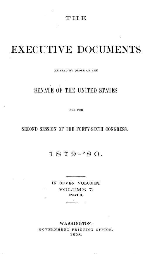 handle is hein.usccsset/usconset23715 and id is 1 raw text is: 


THE


EXECUTIVE DOCUMENTS



             PRINTED BY ORDER OF THE




       SENATE OF THE UNITED STATES



                 FOR THE




   SECOND SESSION OF THE FORTY-SIXTH CONGRESS.


   18  7  9-'8  0.






   IN SEVEN VOLUMES.
      VOLUIE   7.
         Part 4.






      WASHINGTON:
GOVERNMENT PRINTING OFFICE.
         1898.


