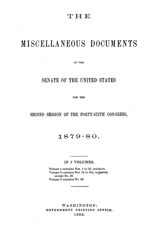 handle is hein.usccsset/usconset23716 and id is 1 raw text is: 


                  THE






MISCELLANEOUS DOCUMENTS



                     OF THE




        SENATE  OF THE UNITED  STATES



                    FOR THE


SECOND SESSION OF THE FORTY-SIXTH CONGRESS,





           1879-80.





             IN 3 VOLUMES.
       Volume 1 contains Nos. 1 to 53, inclusive.
       Volume 2 contains Nos. 54 to 104, inchueive
          except No. 59.
       Volume 3 oontains No. 59.






            WASHINGTON:
      GOVERNMENT  PRINTING OPPICE,
                 1880.


