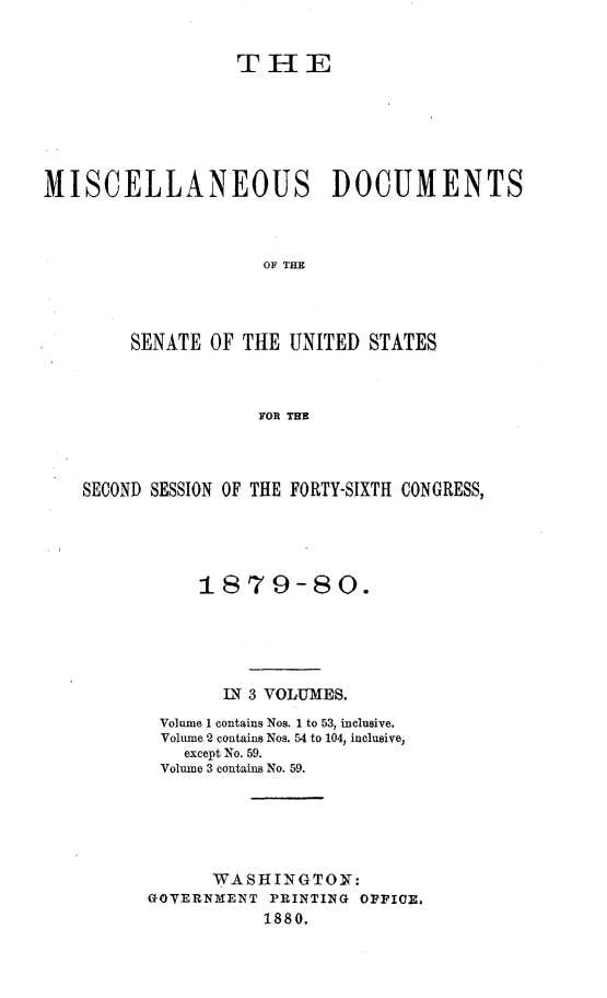 handle is hein.usccsset/usconset23717 and id is 1 raw text is: 


                  THlE






MISCELLANEOUS DOCUMENTS



                     OF THE




        SENATE  OF THE UNITED  STATES



                    FOR THE


SECOND SESSION OF THE FORTY-SIXTH CONGRESS,




           1879-80.





             IN 3 VOLUMES.
       Volume 1 contains Nos. 1 to 53, inclusive.
       Volune 2 contains Nos. 54 to 104, inclusive,
          except No. 59.
       Volume 3 contains No. 59.





            WASHINGTON:
      GOVERNMENT  PRINTING OPPICE,
                 1880.


