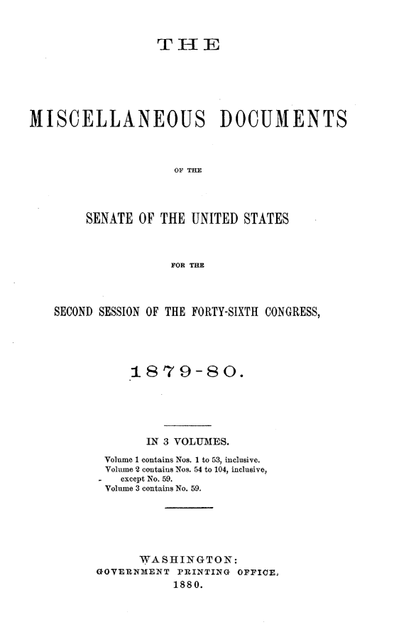 handle is hein.usccsset/usconset23718 and id is 1 raw text is: 


                  THE






MISCELLANEOUS DOCUMENTS



                     OF TIM




        SENATE  OF THE UNITED STATES



                    FOR THE


SECOND SESSION OF THE FORTY-SIXTH CONGRESS,





           1879-80.





             IN 3 VOLUMES.
       Volume 1 contains Nos. 1 to 53, inclusive.
       Volume 2 contains Nos. 54 to 104, inclusive,
       - except No. 59.
       Volume 3 contains No. 59.






            WASHINGTON:
      GOVERNMENT PRINTING OFFICE,
                 1880.


