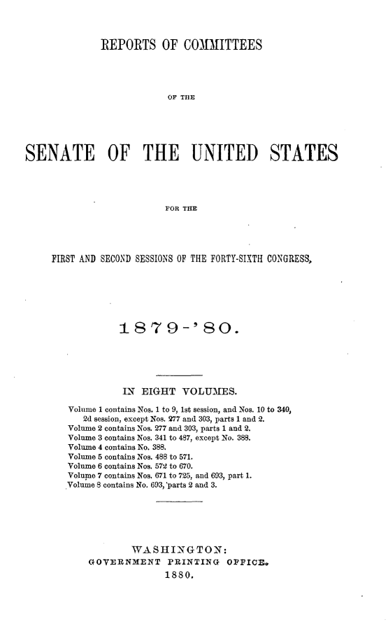 handle is hein.usccsset/usconset23719 and id is 1 raw text is: 



              REPORTS OF COMMITTEES




                           OF THlE






SENATE OF THE UNITED STATES




                          FOR THE


FIRST AND SECOND SESSIONS OF THE FORTY-SIXTH CONGRESS,







             187 9-'80.






             IN  EIGHT   VOLUMES.

   Volume 1 contains Nos. 1 to 9, 1st session, and Nos. 10 to 340,
      2d session, except Nos. 277 and 303, parts 1 and 2.
   Volume 2 contains Nos. 277 and 303, parts 1 and 2.
   Volume 3 contains Nos. 341 to 487, except No. 388.
   Volume 4 contains No. 388.
   Volume 5 contains Nos. 488 to 571.
   Volume 6 contains Nos. 572 to 670.
   Volume 7 contains Nos. 671 to 725, and 693, part 1.
   Volume 8 contains No. 693,'parts 2 and 3.






               WASHINGTON:
       GOVERNMENT PRINTING OFFICE.
                     1880.


