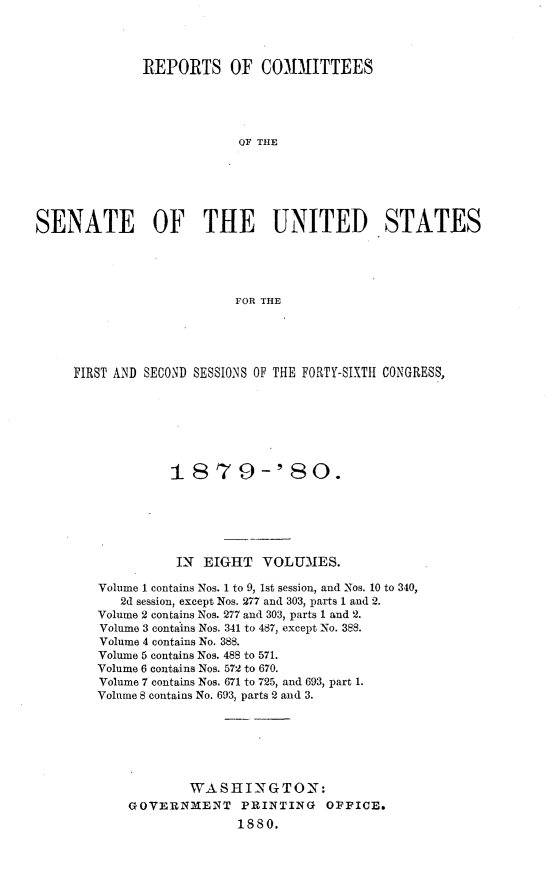 handle is hein.usccsset/usconset23722 and id is 1 raw text is: 




              REPORTS OF COMMITTEES





                          OF THE






SENATE OF THE UNITED STATES





                          FOR THE


FIRST AND SECOND SESSIONS OF THE FORTY-SIXTH CONGRESS,







             1t879-'80.






             IN  EIGHT   VOLUMES.

   Volume 1 contains Nos. 1 to 9, 1st session, and Nos. 10 to 340,
      2d session, except Nos. 277 and 303, parts 1 and 2.
   Volume 2 contains Nos. 277 and 303, parts 1 and 2.
   Volume 3 contains Nos. 341 to 487, except No. 388.
   Volume 4 contains No. 388.
   Volume 5 contains Nos. 488 to 571.
   Volume 6 contains Nos. 572 to 670.
   Volume 7 contains Nos. 671 to 725, and 693, part 1.
   Volume 8 contains No. 693, parts 2 and 3.







               WASHINGTON:
       GOVERNMENT PRINTING OFFICE.
                     1880.


