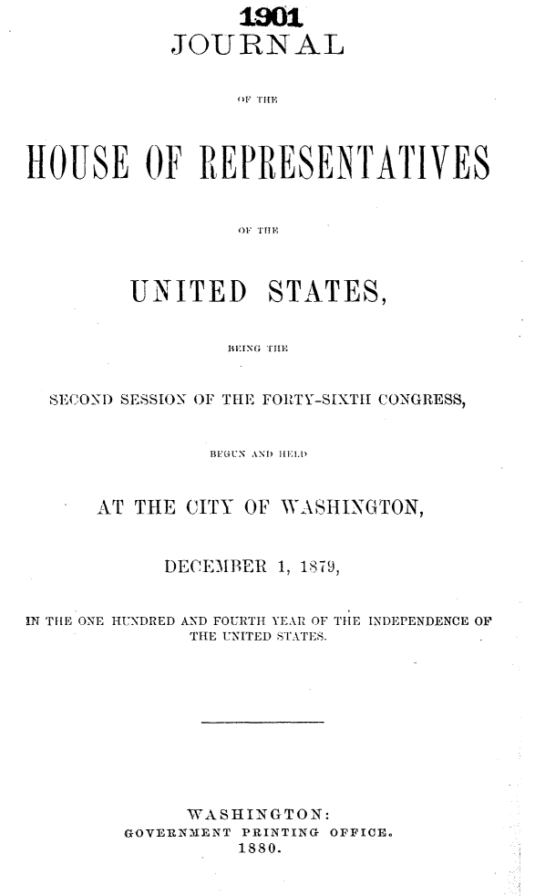 handle is hein.usccsset/usconset23725 and id is 1 raw text is:                   1901

            JOURNAL







HOUSE OF REPRESENTATIVES


                  OF THE


       UNITED STATES,


               BEING THE


SECON) SESSION OF T[IE FORTY-SIXTHI CONGRESS,


          BLGUN AND HELD



AT THE  CITY OF WASHINGTON,



      DECEMBER 1, 1879,


IN THE ONE HUNDRED


AND FOURTH YEAR OF
THE UNITED STATES.


THE INDEPENDENCE OF


     WASHINGTON:
GOVERNMENT PRINTING OFFICE.
          1880.


