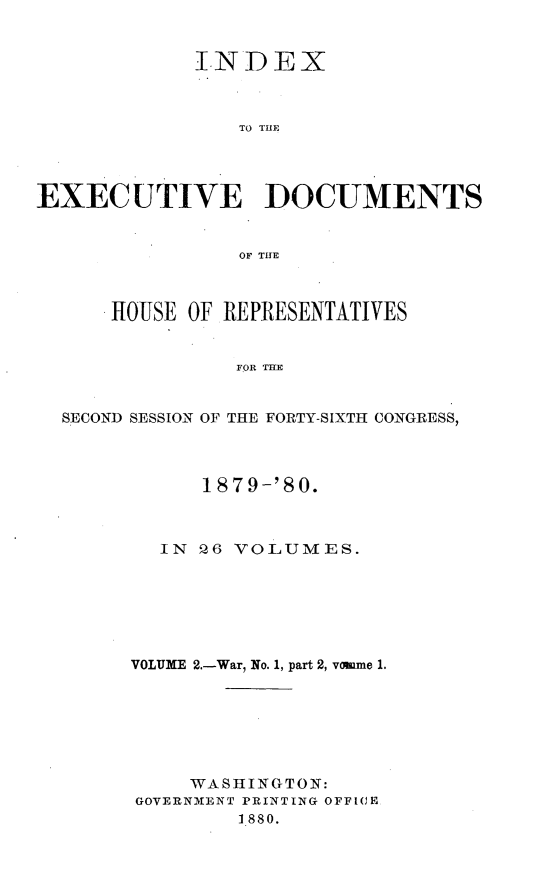 handle is hein.usccsset/usconset23727 and id is 1 raw text is: 


             INDEX



                TO THE




EXECUTIVE DOCUMENTS


                OF THE



      HOUSE OF REPRESENTATIVES


                FOR TE


  SECOND SESSION OF THE FORTY-SIXTH CONGRESS,


      1879-'80.



  IN Q6 VOLUMES.






VOLUME 2.-War, No. 1, part 2, vomme 1.







     WASlHINGTON:
GOVERNMENT PRINTING OFFICE
         1880.


